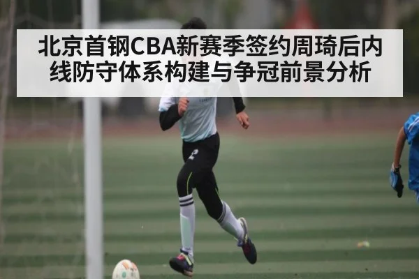 北京首钢CBA新赛季签约周琦后内线防守体系构建与争冠前景分析